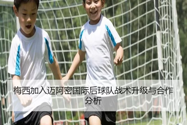 梅西加入迈阿密国际后球队战术升级与合作分析